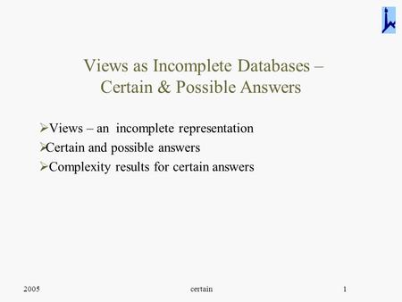 2005certain1 Views as Incomplete Databases – Certain & Possible Answers  Views – an incomplete representation  Certain and possible answers  Complexity.