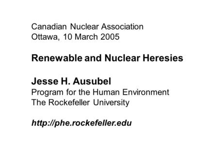 Canadian Nuclear Association Ottawa, 10 March 2005 Renewable and Nuclear Heresies Jesse H. Ausubel Program for the Human Environment The Rockefeller University.