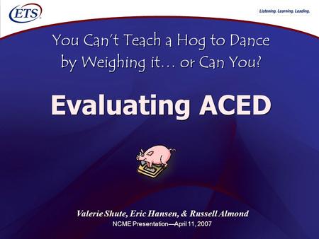 Valerie Shute, Eric Hansen, & Russell Almond NCME Presentation—April 11, 2007 You Can’t Teach a Hog to Dance by Weighing it… or Can You? Evaluating ACED.