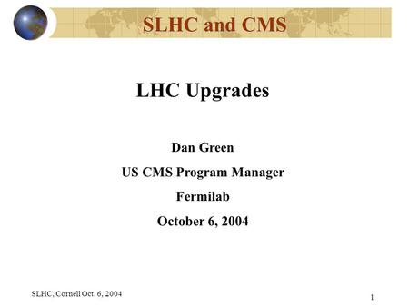 SLHC, Cornell Oct. 6, 2004 1 SLHC and CMS LHC Upgrades Dan Green US CMS Program Manager Fermilab October 6, 2004.
