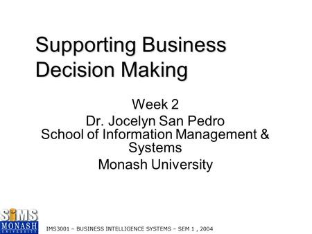 IMS3001 – BUSINESS INTELLIGENCE SYSTEMS – SEM 1, 2004 Supporting Business Decision Making Week 2 Dr. Jocelyn San Pedro School of Information Management.
