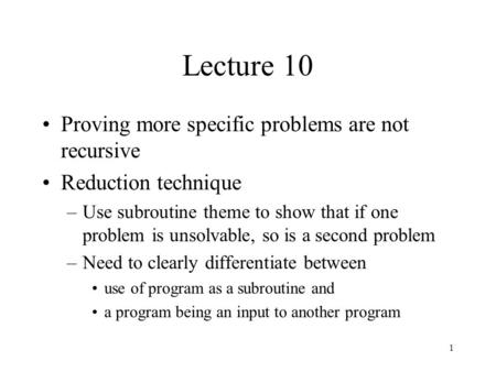 1 Lecture 10 Proving more specific problems are not recursive Reduction technique –Use subroutine theme to show that if one problem is unsolvable, so is.