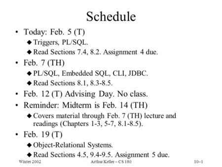Winter 2002Arthur Keller – CS 18010–1 Schedule Today: Feb. 5 (T) u Triggers, PL/SQL. u Read Sections 7.4, 8.2. Assignment 4 due. Feb. 7 (TH) u PL/SQL,