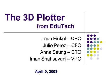 The 3D Plotter from EduTech Leah Finkel – CEO Julio Perez – CFO Anna Seung – CTO Iman Shahsavani – VPO April 9, 2008.