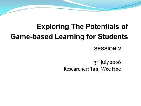 SESSION 2 3 rd July 2008 Researcher: Tan, Wee Hoe Exploring The Potentials of Game-based Learning for Students.