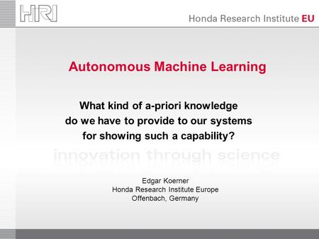 Autonomous Machine Learning What kind of a-priori knowledge do we have to provide to our systems for showing such a capability? Edgar Koerner Honda Research.