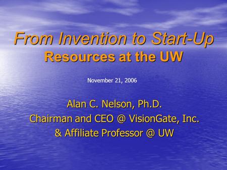 From Invention to Start-Up Resources at the UW Alan C. Nelson, Ph.D. Chairman and VisionGate, Inc. & Affiliate UW November 21, 2006.