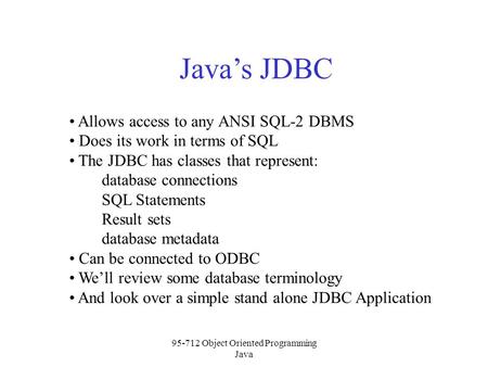 95-712 Object Oriented Programming Java Java’s JDBC Allows access to any ANSI SQL-2 DBMS Does its work in terms of SQL The JDBC has classes that represent: