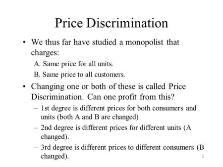1 Price Discrimination We thus far have studied a monopolist that charges: A. Same price for all units. B. Same price to all customers. Changing one or.