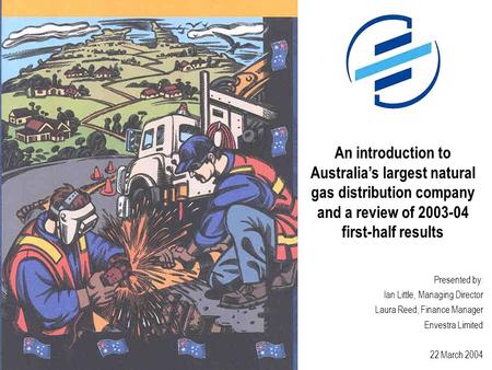 Presented by: Ian Little, Managing Director Laura Reed, Finance Manager Envestra Limited 22 March 2004 An introduction to Australia’s largest natural gas.