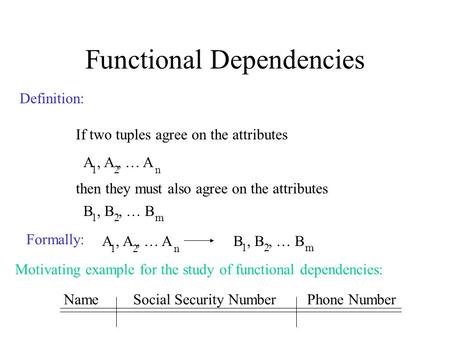 Functional Dependencies Definition: If two tuples agree on the attributes A, A, … A 12n then they must also agree on the attributes B, B, … B 12m Formally: