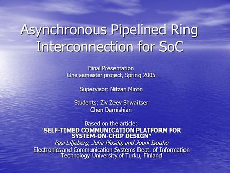 Asynchronous Pipelined Ring Interconnection for SoC Final Presentation One semester project, Spring 2005 Supervisor: Nitzan Miron Students: Ziv Zeev Shwaitser.