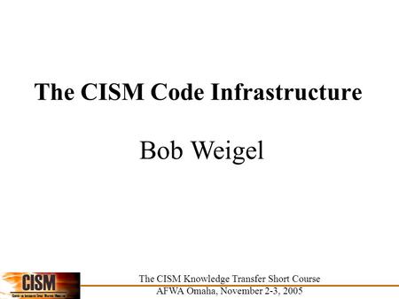 The CISM Code Infrastructure Bob Weigel The CISM Knowledge Transfer Short Course AFWA Omaha, November 2-3, 2005.