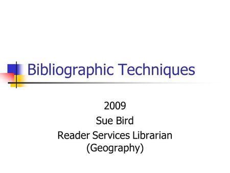Bibliographic Techniques 2009 Sue Bird Reader Services Librarian (Geography)