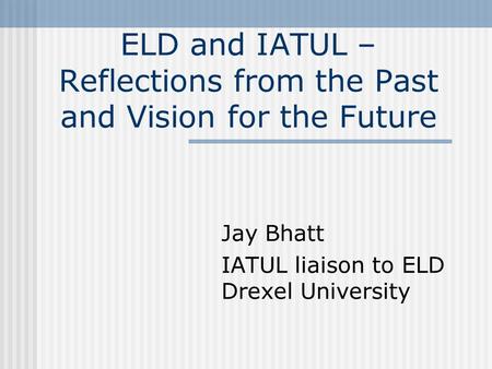 ELD and IATUL – Reflections from the Past and Vision for the Future Jay Bhatt IATUL liaison to ELD Drexel University.