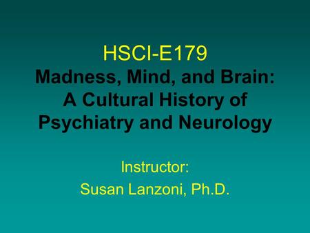 HSCI-E179 Madness, Mind, and Brain: A Cultural History of Psychiatry and Neurology Instructor: Susan Lanzoni, Ph.D.