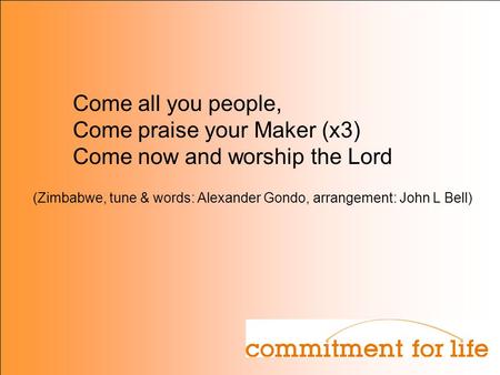 Come all you people, Come praise your Maker (x3) Come now and worship the Lord (Zimbabwe, tune & words: Alexander Gondo, arrangement: John L Bell)