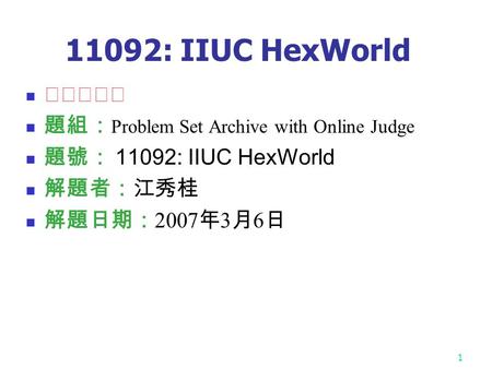 1 11092: IIUC HexWorld ★★★☆☆ 題組： Problem Set Archive with Online Judge 題號： 11092: IIUC HexWorld 解題者：江秀桂 解題日期： 2007 年 3 月 6 日.