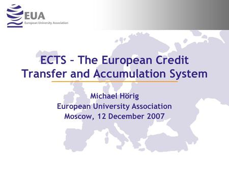 ECTS – The European Credit Transfer and Accumulation System Michael Hörig European University Association Moscow, 12 December 2007.