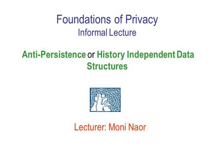 Lecturer: Moni Naor Foundations of Privacy Informal Lecture Anti-Persistence or History Independent Data Structures.