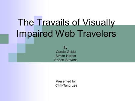The Travails of Visually Impaired Web Travelers Presented by Chih-Tang Lee By Carole Goble Simon Harper Robert Stevens.