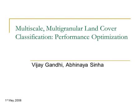 Multiscale, Multigranular Land Cover Classification: Performance Optimization Vijay Gandhi, Abhinaya Sinha 1 st May, 2006.