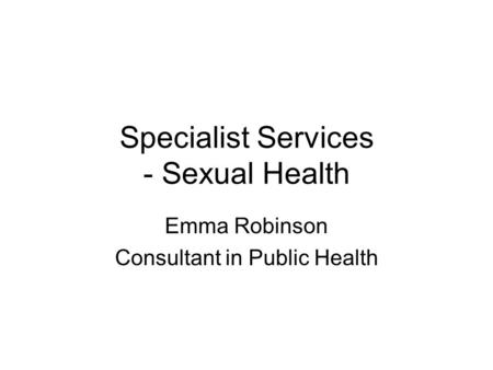 Specialist Services - Sexual Health Emma Robinson Consultant in Public Health.