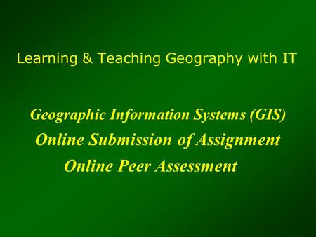 Learning & Teaching Geography with IT Geographic Information Systems (GIS) Online Submission of Assignment Online Peer Assessment.