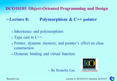Rossella Lau Lecture 8, DCO10105, Semester B,2004-5 DCO10105 Object-Oriented Programming and Design  Lecture 8: Polymorphism & C++ pointer  Inheritance.