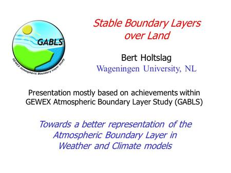 Stable Boundary Layers over Land Bert Holtslag Wageningen University, NL Towards a better representation of the Atmospheric Boundary Layer in Weather and.