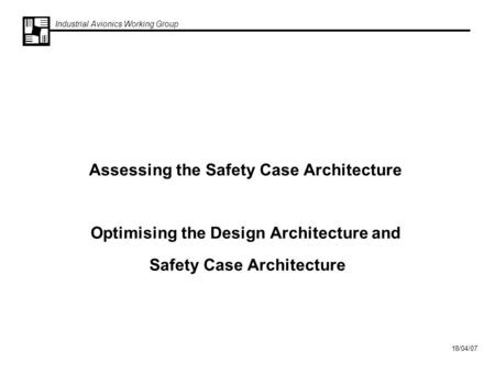 Industrial Avionics Working Group 18/04/07 Assessing the Safety Case Architecture Optimising the Design Architecture and Safety Case Architecture.