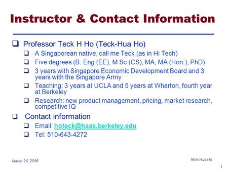 1 Teck-Hua Ho March 24, 2006 Instructor & Contact Information  Professor Teck H Ho (Teck-Hua Ho)  A Singaporean native, call me Teck (as in Hi Tech)