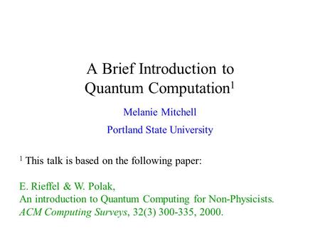 A Brief Introduction to Quantum Computation 1 Melanie Mitchell Portland State University 1 This talk is based on the following paper: E. Rieffel & W. Polak,