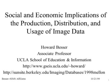 10/21/99Besser--SIMS Affiliates 1 Social and Economic Implications of the Production, Distribution, and Usage of Image Data Howard Besser Associate Professor.