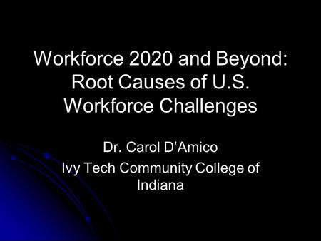 Workforce 2020 and Beyond: Root Causes of U.S. Workforce Challenges Dr. Carol D’Amico Ivy Tech Community College of Indiana.