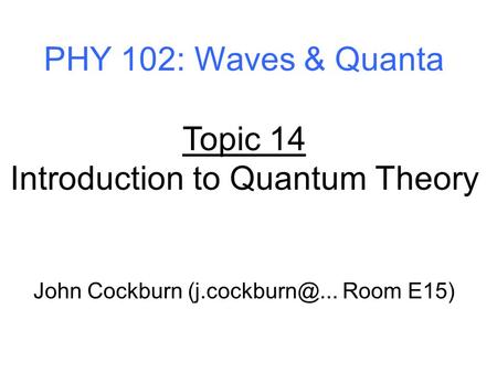 PHY 102: Waves & Quanta Topic 14 Introduction to Quantum Theory John Cockburn Room E15)