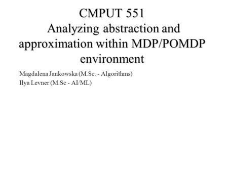 CMPUT 551 Analyzing abstraction and approximation within MDP/POMDP environment Magdalena Jankowska (M.Sc. - Algorithms) Ilya Levner (M.Sc - AI/ML)