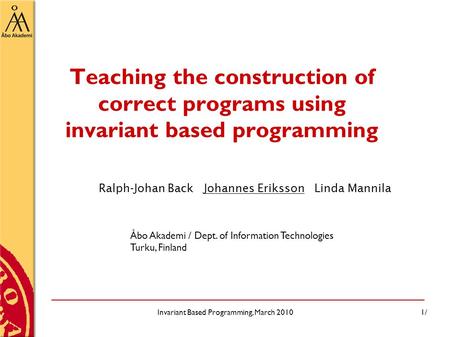 Invariant Based Programming, March 20101/ Teaching the construction of correct programs using invariant based programming Ralph-Johan Back Johannes Eriksson.
