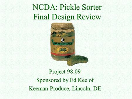 NCDA: Pickle Sorter Final Design Review Project 98.09 Sponsored by Ed Kee of Keeman Produce, Lincoln, DE.