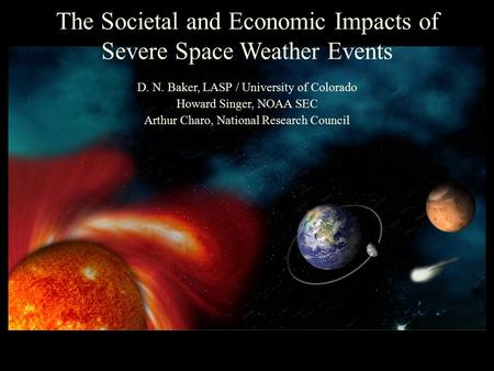 The Societal and Economic Impacts of Severe Space Weather Events D. N. Baker, LASP / University of Colorado Howard Singer, NOAA SEC Arthur Charo, National.
