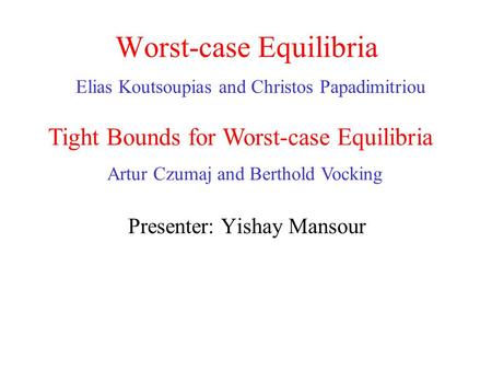 Worst-case Equilibria Elias Koutsoupias and Christos Papadimitriou Presenter: Yishay Mansour Tight Bounds for Worst-case Equilibria Artur Czumaj and Berthold.