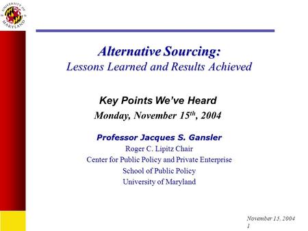 November 15, 2004 1 Alternative Sourcing: Lessons Learned and Results Achieved Professor Jacques S. Gansler Roger C. Lipitz Chair Center for Public Policy.