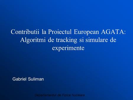 Departamentul de Fizica Nucleara Contributii la Proiectul European AGATA: Algoritmi de tracking si simulare de experimente Gabriel Suliman.