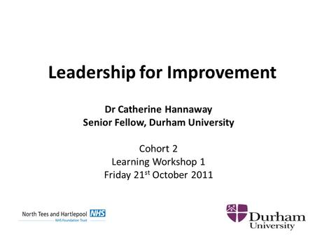 Leadership for Improvement Dr Catherine Hannaway Senior Fellow, Durham University Cohort 2 Learning Workshop 1 Friday 21 st October 2011.