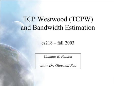 TCP Westwood (TCPW) and Bandwidth Estimation cs218 – fall 2003 Claudio E. Palazzi tutor: Dr. Giovanni Pau.