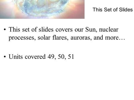 This Set of Slides This set of slides covers our Sun, nuclear processes, solar flares, auroras, and more… Units covered 49, 50, 51.