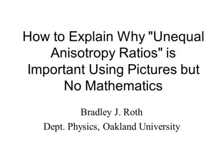 How to Explain Why Unequal Anisotropy Ratios is Important Using Pictures but No Mathematics Bradley J. Roth Dept. Physics, Oakland University.
