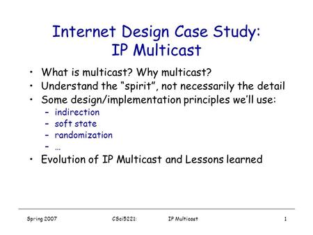 Spring 2007CSci5221: IP Multicast1 Internet Design Case Study: IP Multicast What is multicast? Why multicast? Understand the “spirit”, not necessarily.