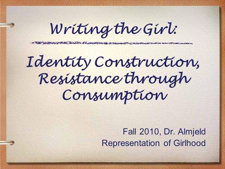 Writing the Girl: Identity Construction, Resistance through Consumption Fall 2010, Dr. Almjeld Representation of Girlhood.