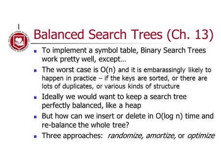 Balanced Search Trees (Ch. 13) To implement a symbol table, Binary Search Trees work pretty well, except… The worst case is O(n) and it is embarassingly.